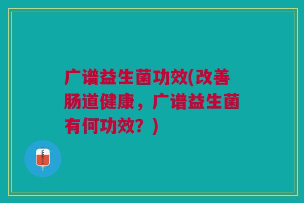 广谱益生菌功效(改善肠道健康,广谱益生菌有何功效?) 广谱益生菌功效(改善肠道健康,广谱益生菌有何功效?)