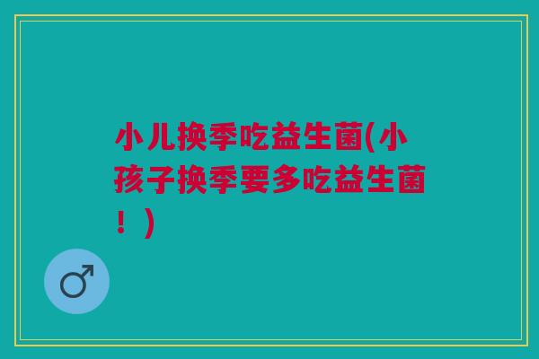 小儿换季吃益生菌(小孩子换季要多吃益生菌!)