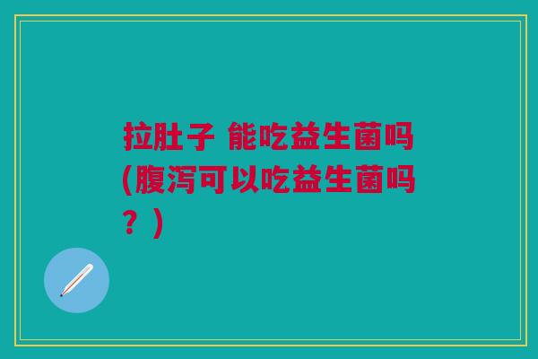 拉肚子 能吃益生菌吗(腹泻可以吃益生菌吗?)