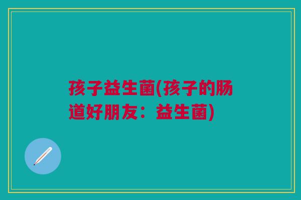 孩子益生菌(孩子的肠道好朋友:益生菌) 孩子益生菌(孩子的肠道好朋友:益生菌)