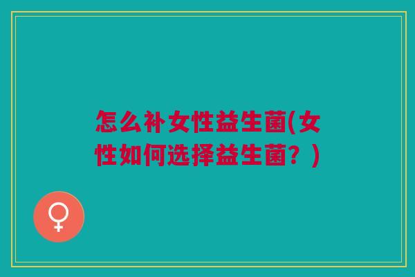 怎么补女性益生菌(女性如何选择益生菌?) 怎么补女性益生菌(女性如何选择益生菌?)