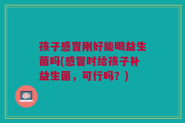 孩子刚好能喝益生菌吗(时给孩子补益生菌,可行吗?) 孩子刚好能喝益生菌吗(时给孩子补益生菌,可行吗?)