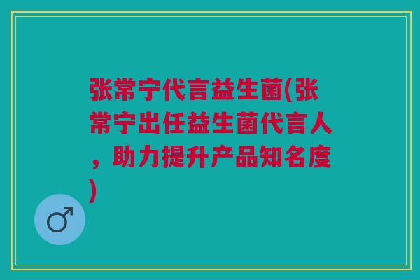 张常宁代言益生菌(张常宁出任益生菌代言人,助力提升产品知名度)