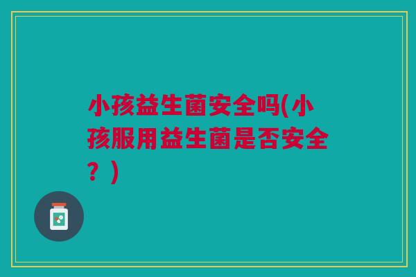 小孩益生菌安全吗(小孩服用益生菌是否安全?)