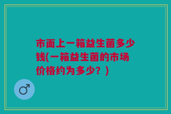 市面上一箱益生菌多少钱(一箱益生菌的市场价格约为多少?)
