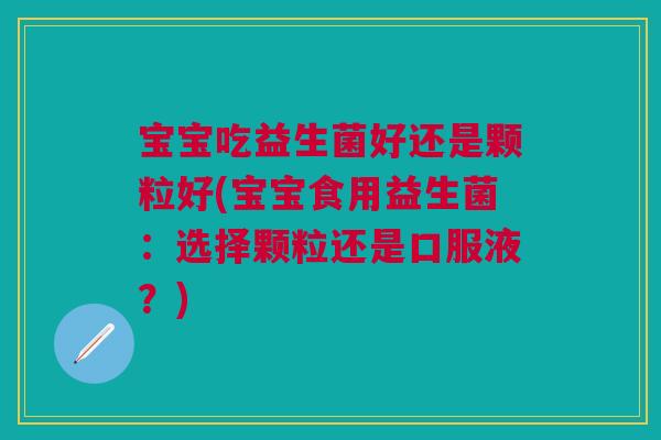 宝宝吃益生菌好还是颗粒好(宝宝食用益生菌:选择颗粒还是口服液?)