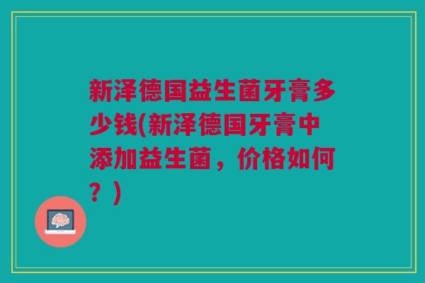 新泽德国益生菌牙膏多少钱(新泽德国牙膏中添加益生菌,价格如何?)