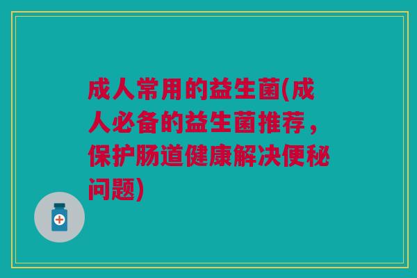 成人常用的益生菌(成人必备的益生菌推荐,保护肠道健康解决问题) 成人常用的益生菌(成人必备的益生菌推荐,保护肠道健康解决问题)