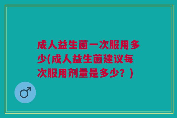 成人益生菌一次服用多少(成人益生菌建议每次服用剂量是多少?) 成人益生菌一次服用多少(成人益生菌建议每次服用剂量是多少?)