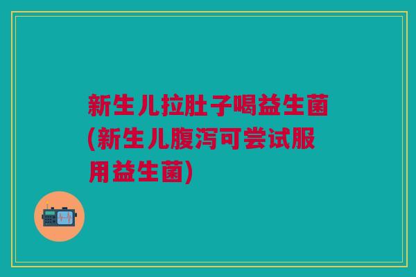 新生儿拉肚子喝益生菌(新生儿可尝试服用益生菌) 新生儿拉肚子喝益生菌(新生儿可尝试服用益生菌)
