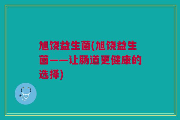旭饶益生菌(旭饶益生菌——让肠道更健康的选择) 旭饶益生菌(旭饶益生菌——让肠道更健康的选择)