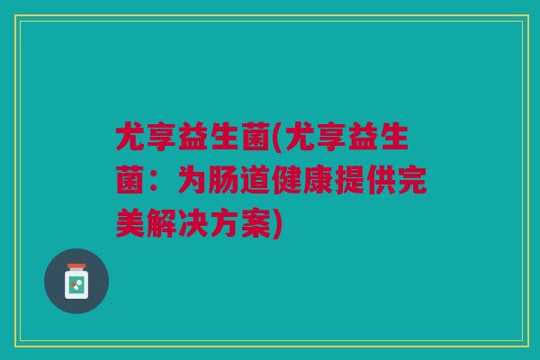 尤享益生菌(尤享益生菌:为肠道健康提供完美解决方案) 尤享益生菌(尤享益生菌:为肠道健康提供完美解决方案)