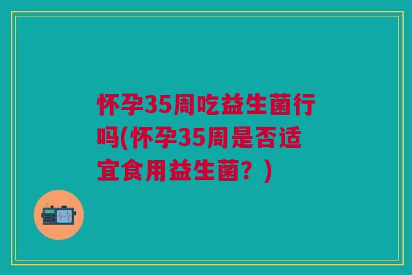 怀孕35周吃益生菌行吗(怀孕35周是否适宜食用益生菌?) 怀孕35周吃益生菌行吗(怀孕35周是否适宜食用益生菌?)