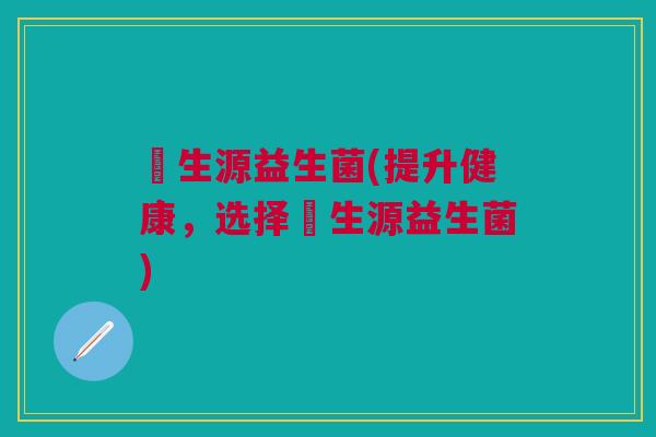 昇生源益生菌(提升健康,选择昇生源益生菌)