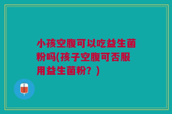 小孩空腹可以吃益生菌粉吗(孩子空腹可否服用益生菌粉?) 小孩空腹可以吃益生菌粉吗(孩子空腹可否服用益生菌粉?)