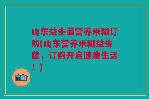 山东益生菌营养米糊订购(山东营养米糊益生菌,订购开启健康生活!) 山东益生菌营养米糊订购(山东营养米糊益生菌,订购开启健康生活!)