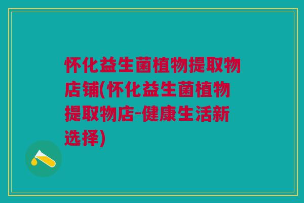 怀化益生菌植物提取物店铺(怀化益生菌植物提取物店-健康生活新选择)