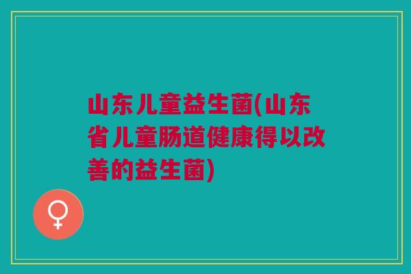 山东儿童益生菌(山东省儿童肠道健康得以改善的益生菌)