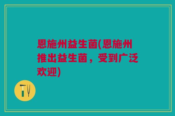 恩施州益生菌(恩施州推出益生菌,受到广泛欢迎)