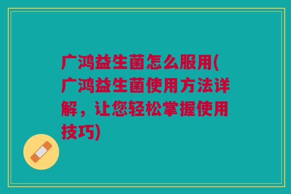 广鸿益生菌怎么服用(广鸿益生菌使用方法详解,让您轻松掌握使用技巧)