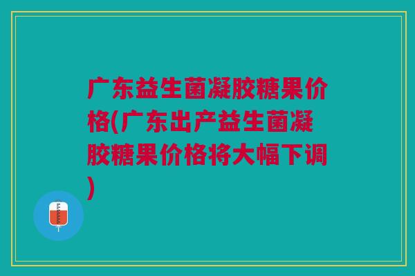 广东益生菌凝胶糖果价格(广东出产益生菌凝胶糖果价格将大幅下调)