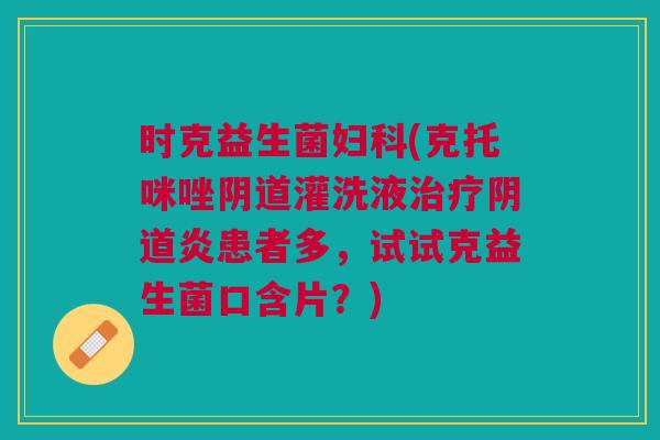 时克益生菌妇科(克托咪唑阴道灌洗液治疗阴道炎患者多,试试克益生菌口含片?)