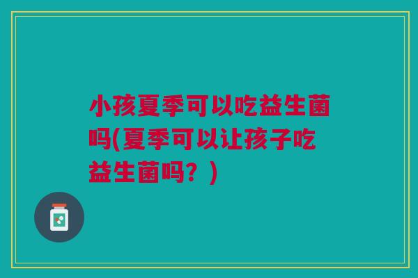小孩夏季可以吃益生菌吗(夏季可以让孩子吃益生菌吗?) 小孩夏季可以吃益生菌吗(夏季可以让孩子吃益生菌吗?)