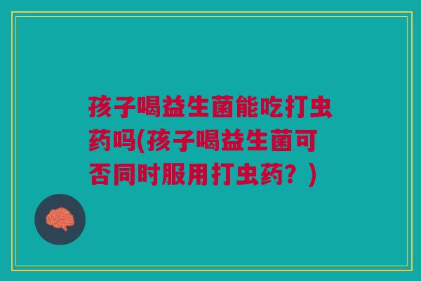 孩子喝益生菌能吃打虫药吗(孩子喝益生菌可否同时服用打虫药?) 孩子喝益生菌能吃打虫药吗(孩子喝益生菌可否同时服用打虫药?)