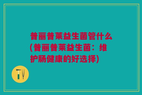 普丽普莱益生菌管什么(普丽普莱益生菌:维护肠健康的好选择) 普丽普莱益生菌管什么(普丽普莱益生菌:维护肠健康的好选择)