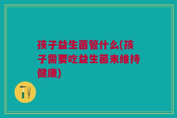 孩子益生菌管什么(孩子需要吃益生菌来维持健康) 孩子益生菌管什么(孩子需要吃益生菌来维持健康)
