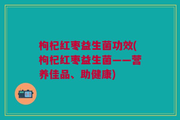 枸杞红枣益生菌功效(枸杞红枣益生菌——营养佳品、助健康) 枸杞红枣益生菌功效(枸杞红枣益生菌——营养佳品、助健康)