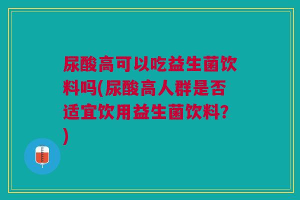尿酸高可以吃益生菌饮料吗(尿酸高人群是否适宜饮用益生菌饮料?)