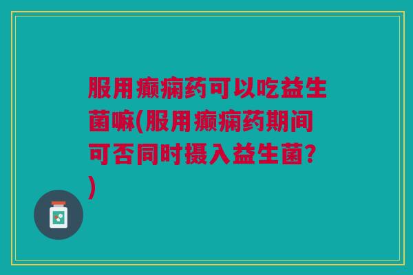 服用癫痫药可以吃益生菌嘛(服用癫痫药期间可否同时摄入益生菌?)