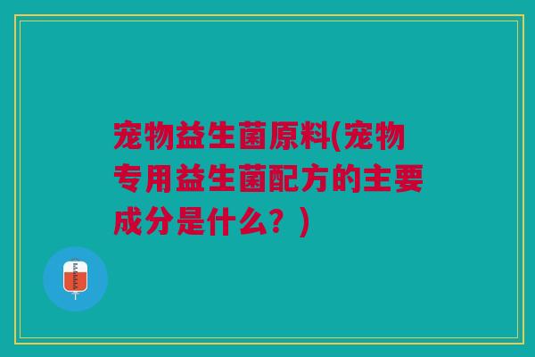 宠物益生菌原料(宠物专用益生菌配方的主要成分是什么?) 宠物益生菌原料(宠物专用益生菌配方的主要成分是什么?)