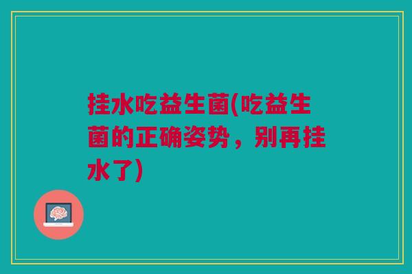 挂水吃益生菌(吃益生菌的正确姿势,别再挂水了)