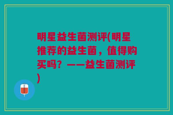 明星益生菌测评(明星推荐的益生菌,值得购买吗?——益生菌测评)