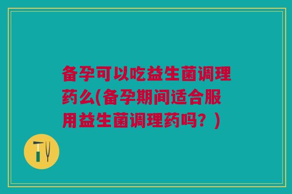 备孕可以吃益生菌调理药么(备孕期间适合服用益生菌调理药吗?) 备孕可以吃益生菌调理药么(备孕期间适合服用益生菌调理药吗?)