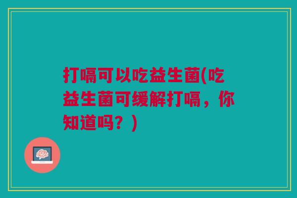 打嗝可以吃益生菌(吃益生菌可缓解打嗝,你知道吗?) 打嗝可以吃益生菌(吃益生菌可缓解打嗝,你知道吗?)