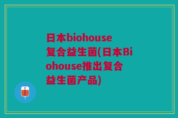 日本biohouse复合益生菌(日本Biohouse推出复合益生菌产品) 日本biohouse复合益生菌(日本Biohouse推出复合益生菌产品)