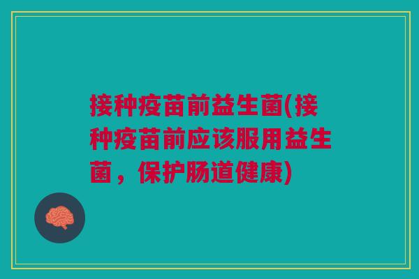 接种疫苗前益生菌(接种疫苗前应该服用益生菌,保护肠道健康)