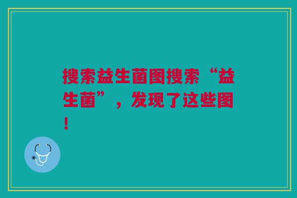 搜索益生菌图搜索“益生菌”,发现了这些图!
