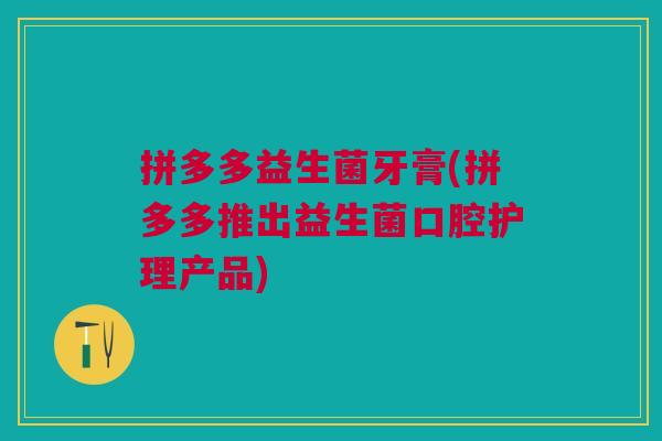 拼多多益生菌牙膏(拼多多推出益生菌口腔护理产品)