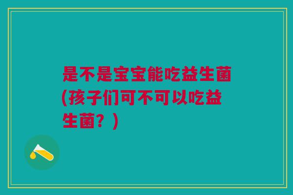 是不是宝宝能吃益生菌(孩子们可不可以吃益生菌?)
