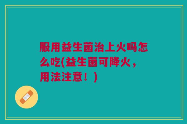 服用益生菌上火吗怎么吃(益生菌可降火，用法注意！)