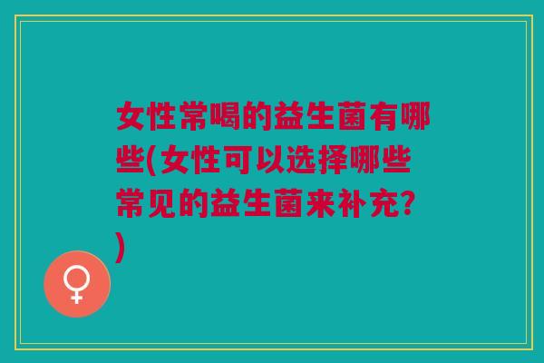 女性常喝的益生菌有哪些(女性可以选择哪些常见的益生菌来补充?)