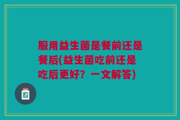 服用益生菌是餐前还是餐后(益生菌吃前还是吃后更好?一文解答)