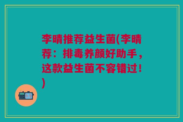 李晴推荐益生菌(李晴荐:排毒养颜好助手,这款益生菌不容错过!)
