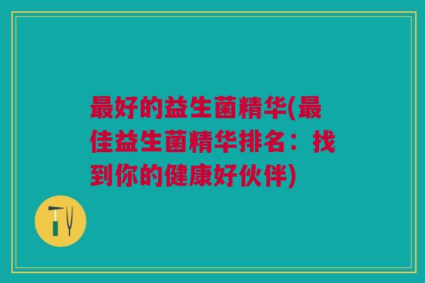 好的益生菌精华(佳益生菌精华排名:找到你的健康好伙伴) 好的益生菌精华(佳益生菌精华排名:找到你的健康好伙伴)