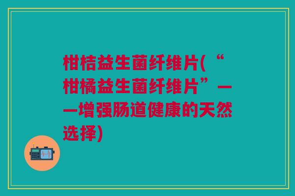柑桔益生菌纤维片(“柑橘益生菌纤维片”——增强肠道健康的天然选择)