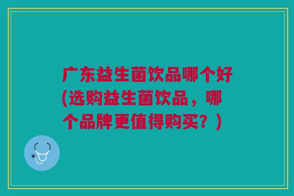 广东益生菌饮品哪个好(选购益生菌饮品,哪个品牌更值得购买?)